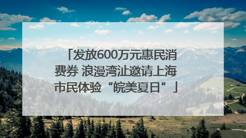 发放600万元惠民消费券 浪漫湾沚邀请上海市民体验“皖美夏日”