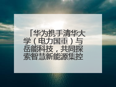 华为携手清华大学（电力国重）与岳能科技，共同探索智慧新能源集控新未来