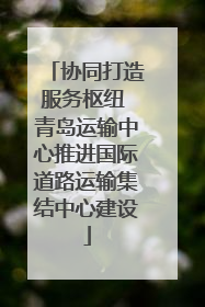 协同打造服务枢纽 青岛运输中心推进国际道路运输集结中心建设