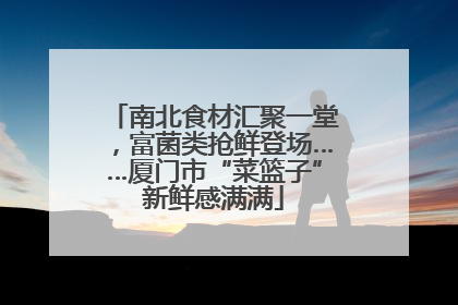 南北食材汇聚一堂，富菌类抢鲜登场……厦门市“菜篮子”新鲜感满满