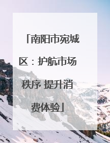 南阳市宛城区：护航市场秩序 提升消费体验