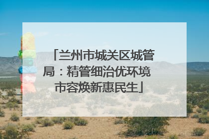 兰州市城关区城管局：精管细治优环境 市容焕新惠民生
