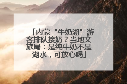 内蒙“牛奶湖”游客排队接奶？当地文旅局：是纯牛奶不是湖水，可放心喝