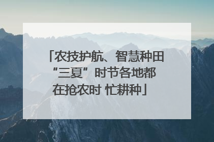 农技护航、智慧种田 “三夏”时节各地都在抢农时 忙耕种