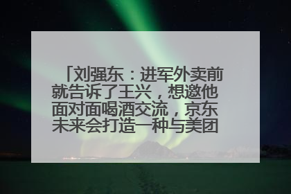 刘强东：进军外卖前就告诉了王兴，想邀他面对面喝酒交流，京东未来会打造一种与美团不同的商业模式