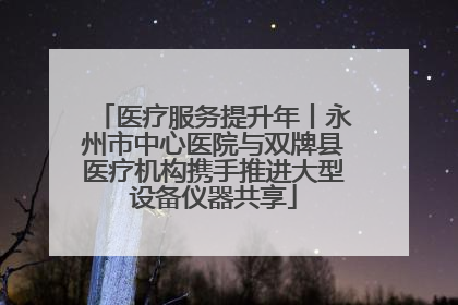 医疗服务提升年丨永州市中心医院与双牌县医疗机构携手推进大型设备仪器共享