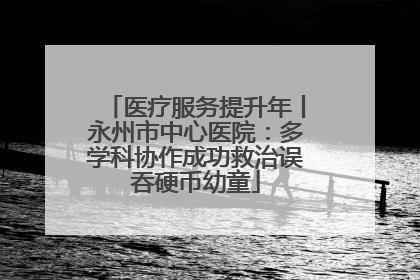 医疗服务提升年丨永州市中心医院：多学科协作成功救治误吞硬币幼童