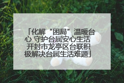 化解“困局”温暖台心 守护台属安心生活 开封市龙亭区台联积极解决台属生活难题