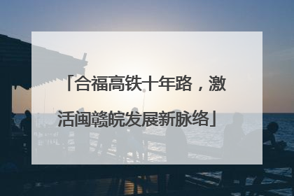 合福高铁十年路，激活闽赣皖发展新脉络