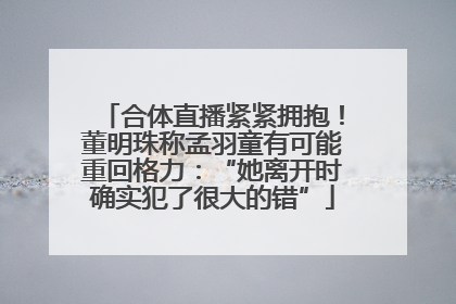 合体直播紧紧拥抱！董明珠称孟羽童有可能重回格力：“她离开时确实犯了很大的错”