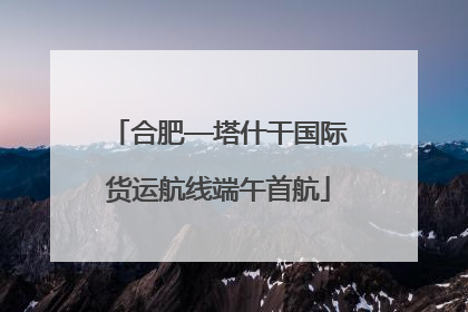 合肥—塔什干国际货运航线端午首航