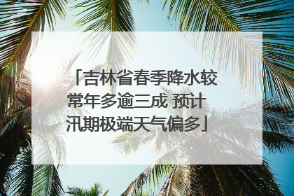 吉林省春季降水较常年多逾三成 预计汛期极端天气偏多