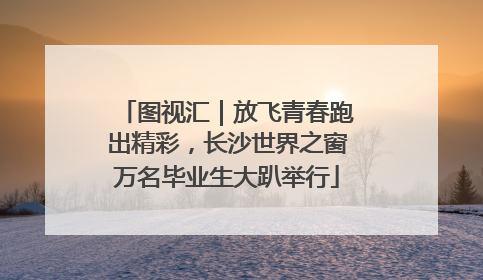 图视汇｜放飞青春跑出精彩，长沙世界之窗万名毕业生大趴举行