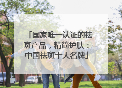 国家唯一认证的祛斑产品，精简护肤：中国祛斑十大名牌