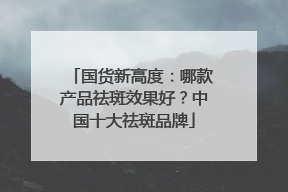 国货新高度：哪款产品祛斑效果好？中国十大祛斑品牌