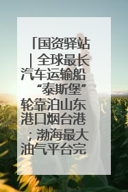 国资驿站｜全球最长汽车运输船“泰斯堡”轮靠泊山东港口烟台港；渤海最大油气平台完成浮托安装