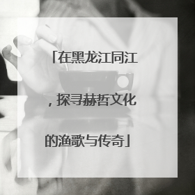 在黑龙江同江，探寻赫哲文化的渔歌与传奇