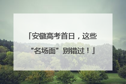 安徽高考首日，这些“名场面”别错过！
