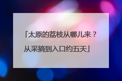 太原的荔枝从哪儿来？从采摘到入口约五天