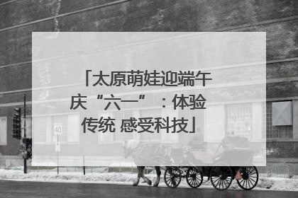 太原萌娃迎端午庆“六一”:体验传统 感受科技