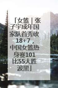 女篮｜张子宇成年国家队首秀砍18+7，中国女篮热身赛101比55大胜波黑