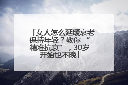 女人怎么延缓衰老保持年轻？教你 “精准抗衰”，30岁开始也不晚