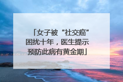 女子被“社交癌”困扰十年，医生提示预防此病有黄金期