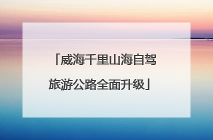 威海千里山海自驾旅游公路全面升级