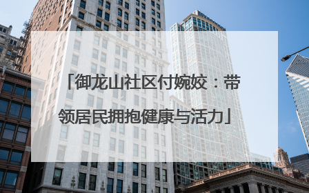 御龙山社区付婉姣：带领居民拥抱健康与活力