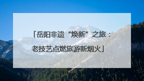 岳阳非遗“焕新”之旅：老技艺点燃旅游新烟火