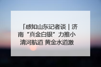 感知山东记者谈｜济南“真金白银”力推小清河航道 黄金水道激活区域经济新动能