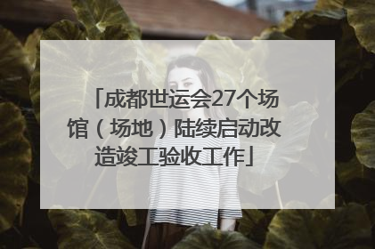 成都世运会27个场馆（场地）陆续启动改造竣工验收工作