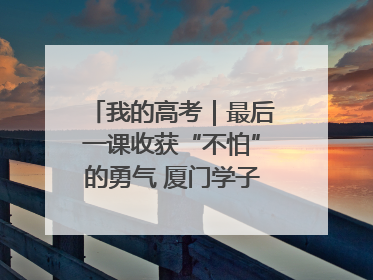 我的高考｜最后一课收获“不怕”的勇气 厦门学子万里同风赴新程