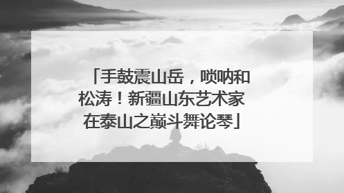 手鼓震山岳，唢呐和松涛！新疆山东艺术家在泰山之巅斗舞论琴