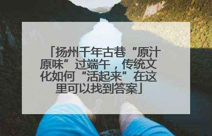 扬州千年古巷“原汁原味”过端午，传统文化如何“活起来”在这里可以找到答案