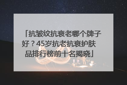 抗皱纹抗衰老哪个牌子好？45岁抗老抗衰护肤品排行榜前十名揭晓