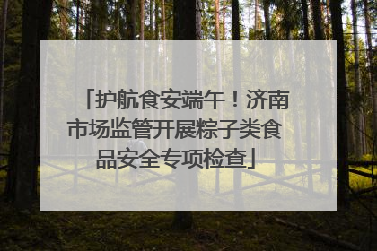 护航食安端午！济南市场监管开展粽子类食品安全专项检查