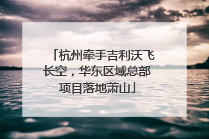 杭州牵手吉利沃飞长空，华东区域总部项目落地萧山