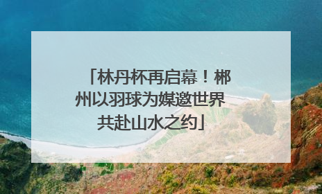 林丹杯再启幕！郴州以羽球为媒邀世界共赴山水之约