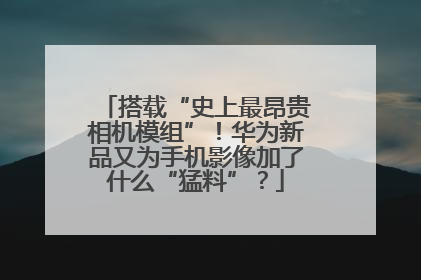 搭载“史上最昂贵相机模组”！华为新品又为手机影像加了什么“猛料”？