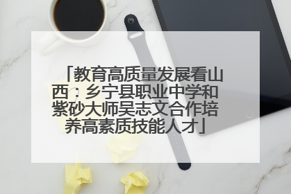 教育高质量发展看山西：乡宁县职业中学和紫砂大师吴志文合作培养高素质技能人才