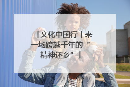 文化中国行丨来一场跨越千年的“精神还乡”