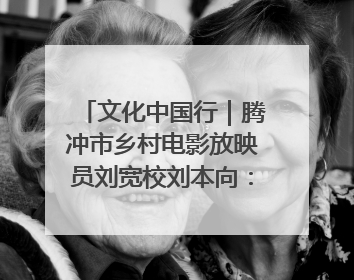 文化中国行｜腾冲市乡村电影放映员刘宽校刘本向：放映父子兵 接力光影梦