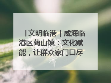 文明临港｜威海临港区蔄山镇：文化赋能，让群众家门口尽享幸福生活