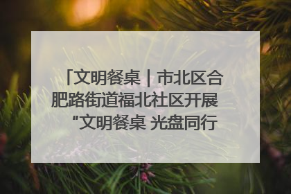 文明餐桌｜市北区合肥路街道福北社区开展“文明餐桌 光盘同行——小餐桌带动大文明”宣传活动