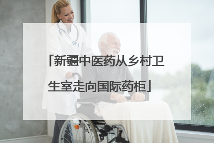 新疆中医药从乡村卫生室走向国际药柜