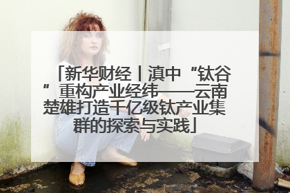 新华财经丨滇中“钛谷”重构产业经纬——云南楚雄打造千亿级钛产业集群的探索与实践