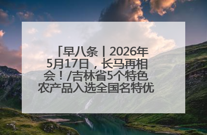 早八条丨2026年5月17日，长马再相会！/吉林省5个特色农产品入选全国名特优新农产品名录
