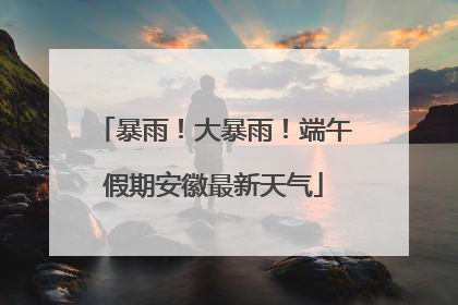 暴雨！大暴雨！端午假期安徽最新天气