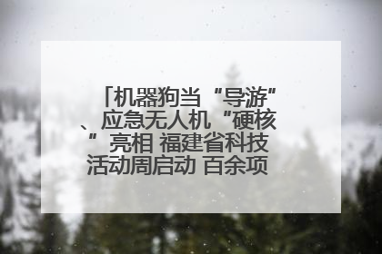 机器狗当“导游”、应急无人机“硬核”亮相 福建省科技活动周启动 百余项特色活动酷炫来袭